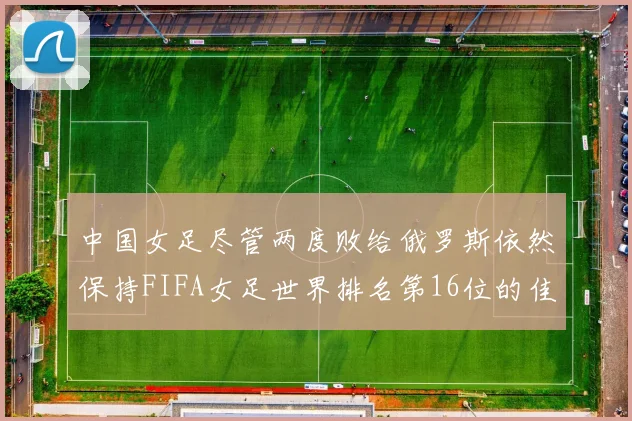中国女足尽管两度败给俄罗斯依然保持FIFA女足世界排名第16位的佳绩