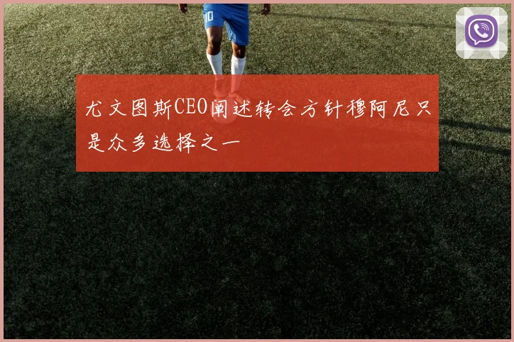 尤文图斯CEO阐述转会方针穆阿尼只是众多选择之一