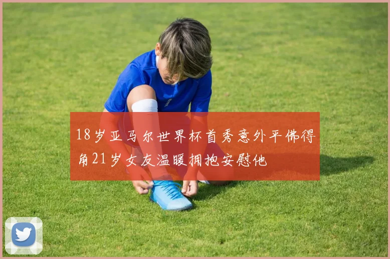 18岁亚马尔世界杯首秀意外平佛得角21岁女友温暖拥抱安慰他