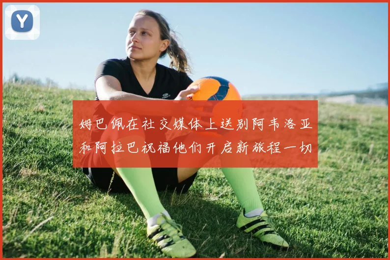 姆巴佩在社交媒体上送别阿韦洛亚和阿拉巴祝福他们开启新旅程一切顺利