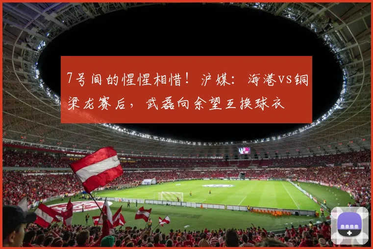 7号间的惺惺相惜！沪媒：海港vs铜梁龙赛后，武磊向余望互换球衣