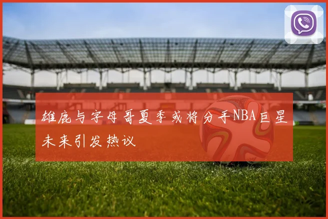 雄鹿与字母哥夏季或将分手NBA巨星未来引发热议