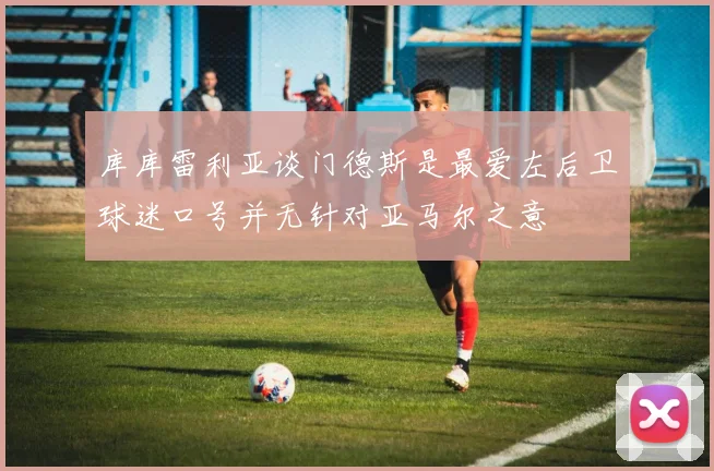 库库雷利亚谈门德斯是最爱左后卫球迷口号并无针对亚马尔之意