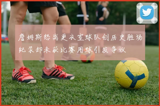 詹姆斯怒离更衣室球队创历史胜场纪录却未获比赛用球引发争议