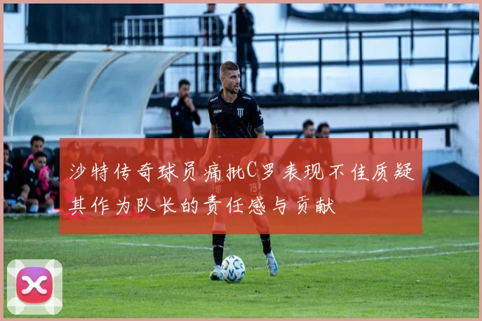 沙特传奇球员痛批C罗表现不佳质疑其作为队长的责任感与贡献