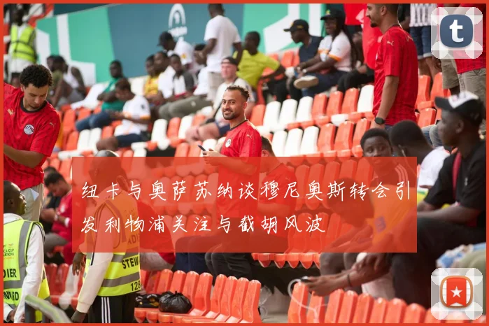 纽卡与奥萨苏纳谈穆尼奥斯转会引发利物浦关注与截胡风波