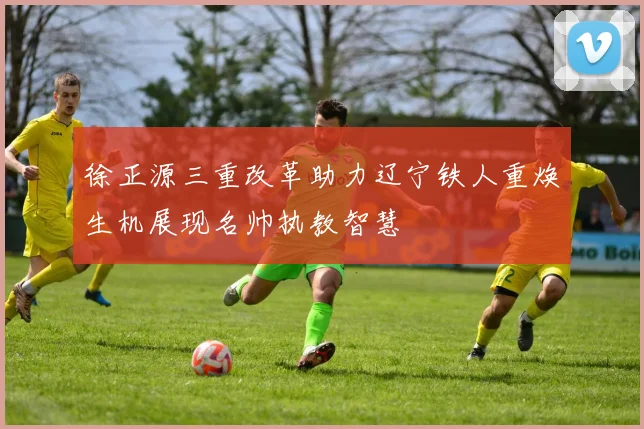 徐正源三重改革助力辽宁铁人重焕生机展现名帅执教智慧