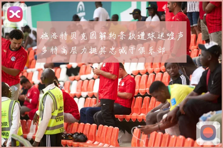 施洛特贝克因解约条款遭球迷嘘声多特高层力挺其忠诚于俱乐部