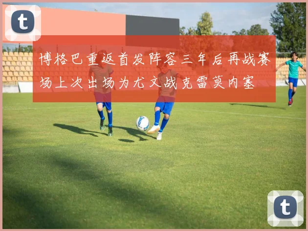 博格巴重返首发阵容三年后再战赛场上次出场为尤文战克雷莫内塞