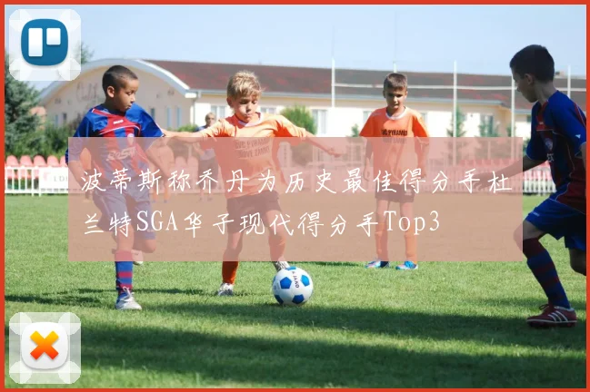 波蒂斯称乔丹为历史最佳得分手杜兰特SGA华子现代得分手Top3