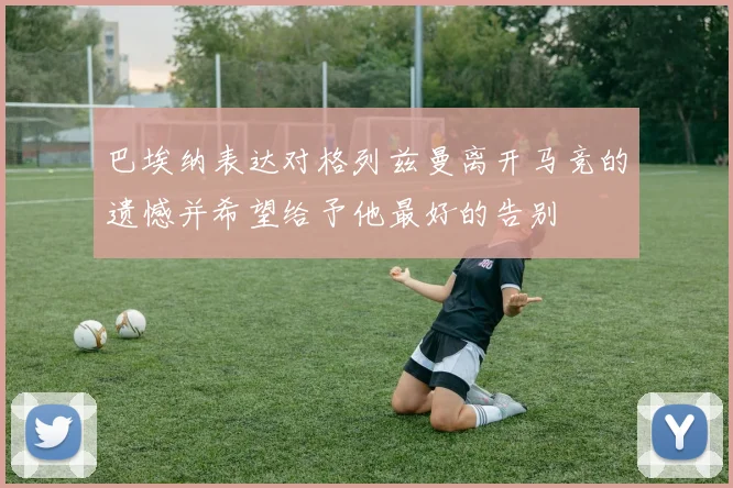 巴埃纳表达对格列兹曼离开马竞的遗憾并希望给予他最好的告别