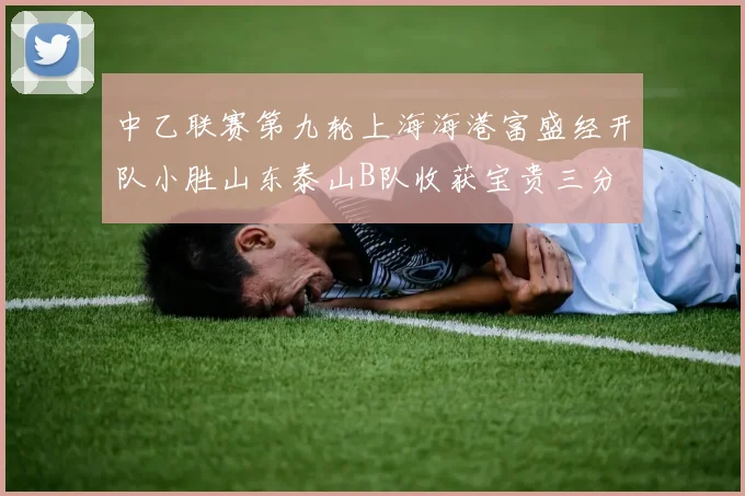 中乙联赛第九轮上海海港富盛经开队小胜山东泰山B队收获宝贵三分